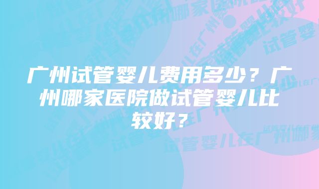 广州试管婴儿费用多少？广州哪家医院做试管婴儿比较好？