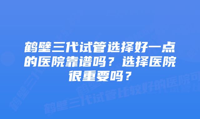 鹤壁三代试管选择好一点的医院靠谱吗？选择医院很重要吗？