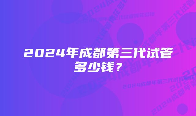 2024年成都第三代试管多少钱？