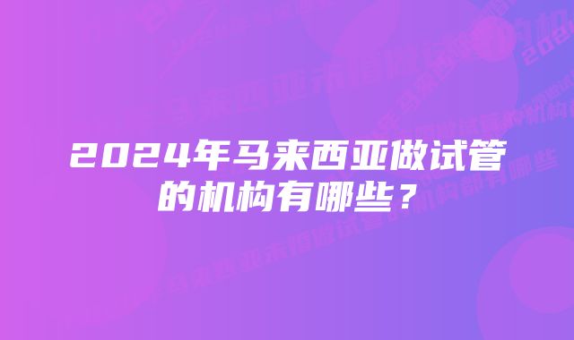 2024年马来西亚做试管的机构有哪些？