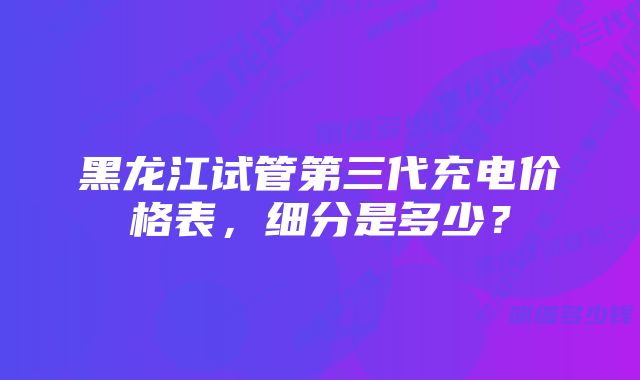 黑龙江试管第三代充电价格表，细分是多少？