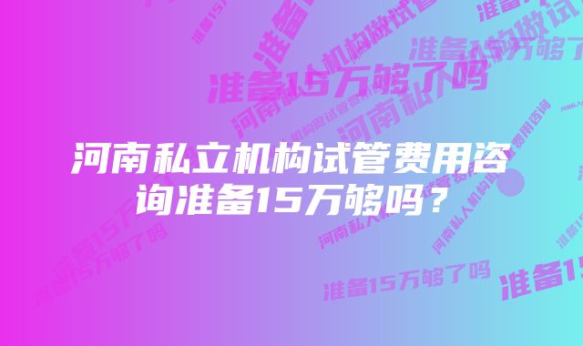 河南私立机构试管费用咨询准备15万够吗？