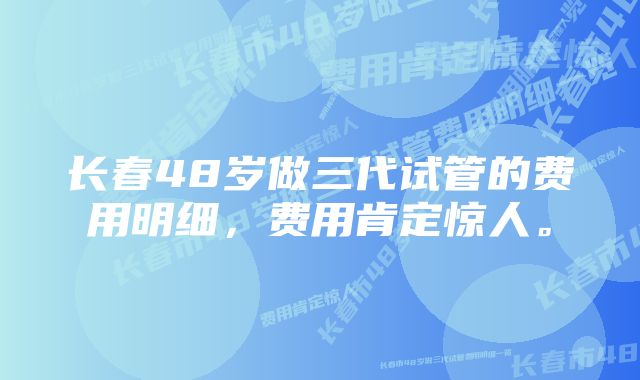 长春48岁做三代试管的费用明细，费用肯定惊人。