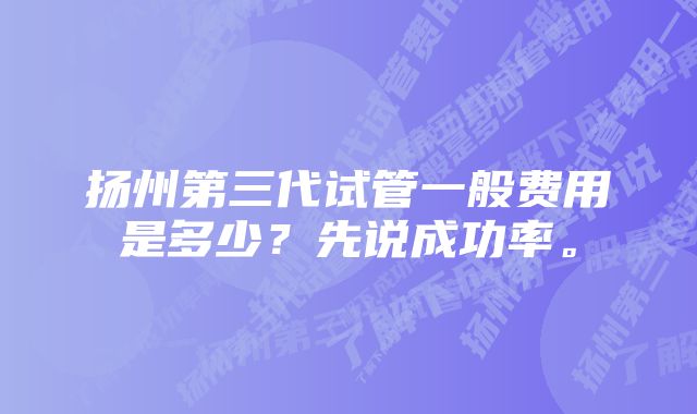 扬州第三代试管一般费用是多少？先说成功率。