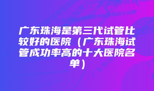 广东珠海是第三代试管比较好的医院（广东珠海试管成功率高的十大医院名单）