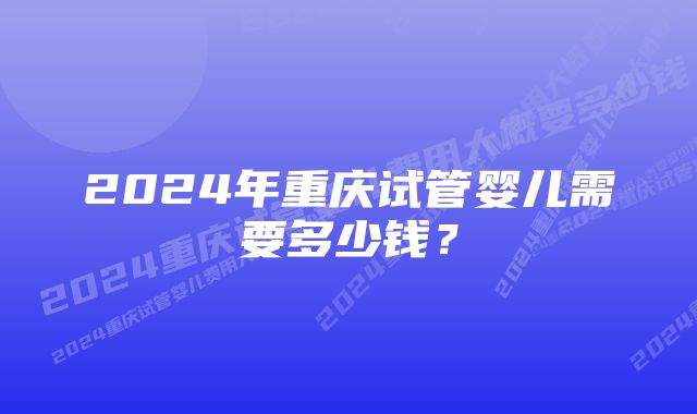 2024年重庆试管婴儿需要多少钱？