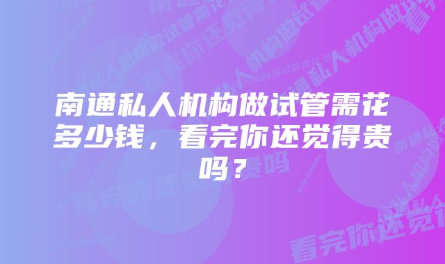 南通私人机构做试管需花多少钱，看完你还觉得贵吗？