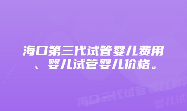 海口第三代试管婴儿费用、婴儿试管婴儿价格。