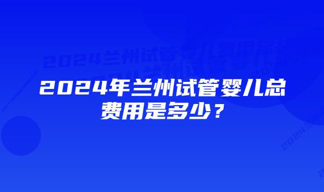 2024年兰州试管婴儿总费用是多少？