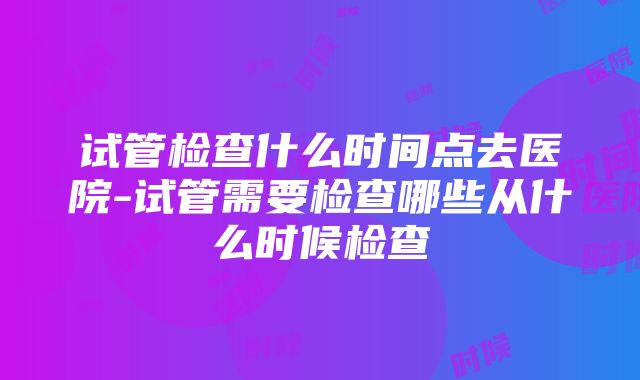 试管检查什么时间点去医院-试管需要检查哪些从什么时候检查