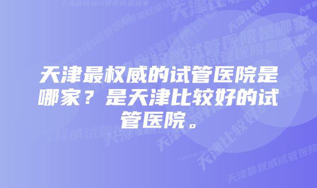 天津最权威的试管医院是哪家？是天津比较好的试管医院。