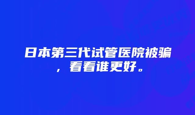 日本第三代试管医院被骗，看看谁更好。