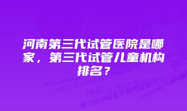 河南第三代试管医院是哪家，第三代试管儿童机构排名？