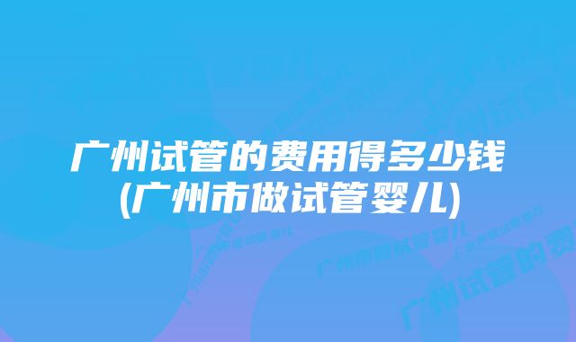 广州试管的费用得多少钱(广州市做试管婴儿)