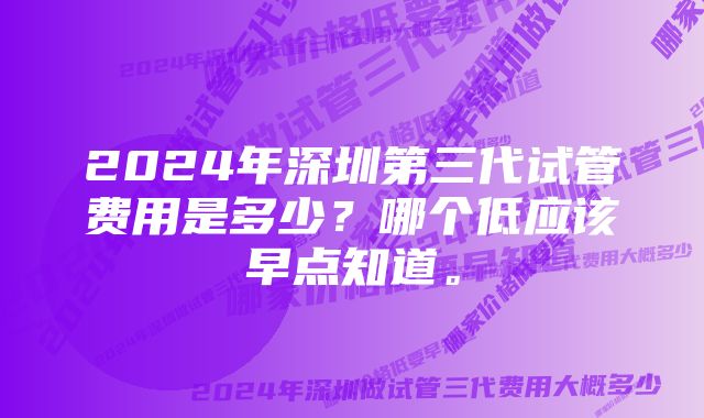 2024年深圳第三代试管费用是多少？哪个低应该早点知道。