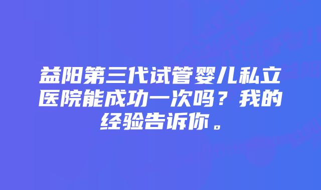 益阳第三代试管婴儿私立医院能成功一次吗？我的经验告诉你。