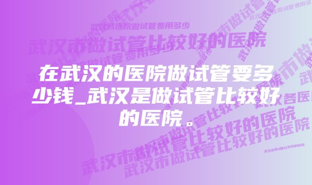 在武汉的医院做试管要多少钱_武汉是做试管比较好的医院。