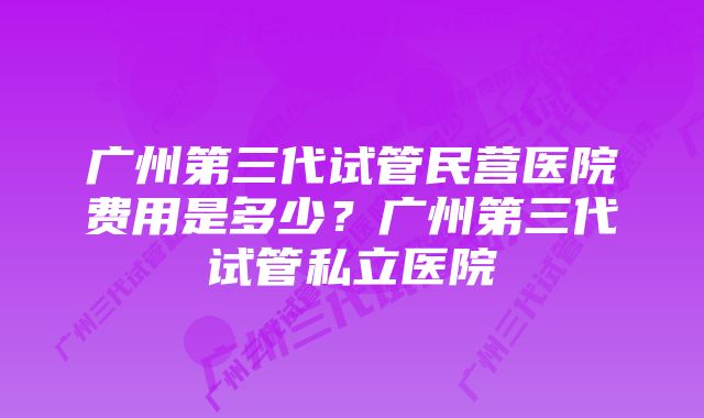 广州第三代试管民营医院费用是多少？广州第三代试管私立医院