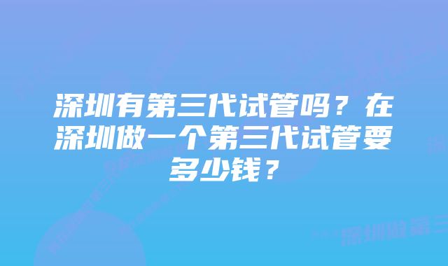 深圳有第三代试管吗？在深圳做一个第三代试管要多少钱？