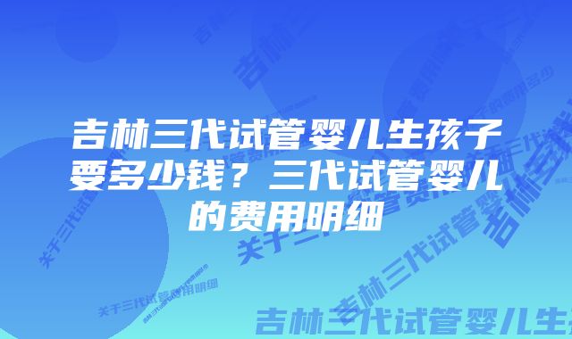 吉林三代试管婴儿生孩子要多少钱？三代试管婴儿的费用明细