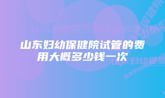 山东妇幼保健院试管的费用大概多少钱一次