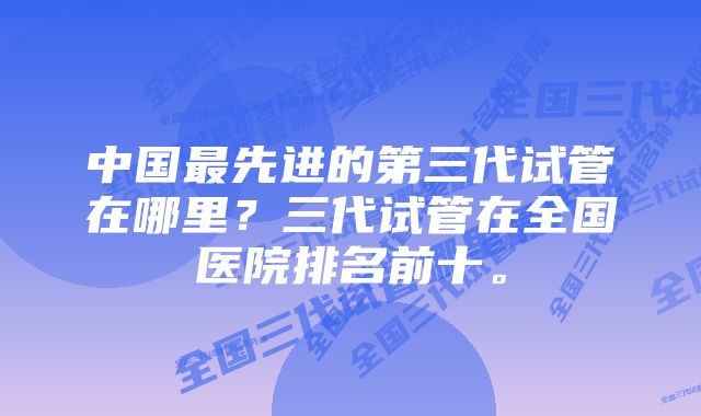 中国最先进的第三代试管在哪里？三代试管在全国医院排名前十。