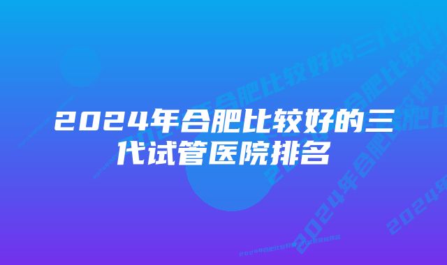 2024年合肥比较好的三代试管医院排名