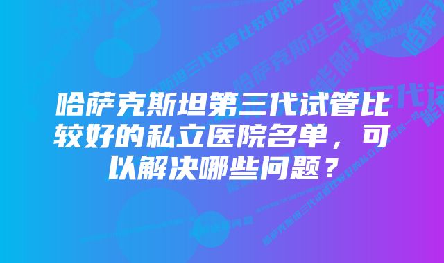 哈萨克斯坦第三代试管比较好的私立医院名单，可以解决哪些问题？