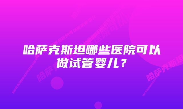 哈萨克斯坦哪些医院可以做试管婴儿？