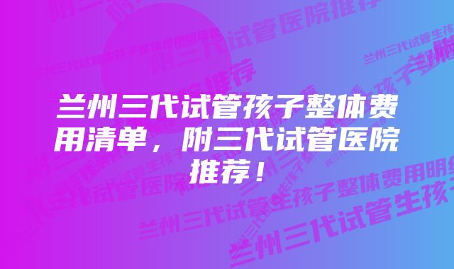 兰州三代试管孩子整体费用清单，附三代试管医院推荐！