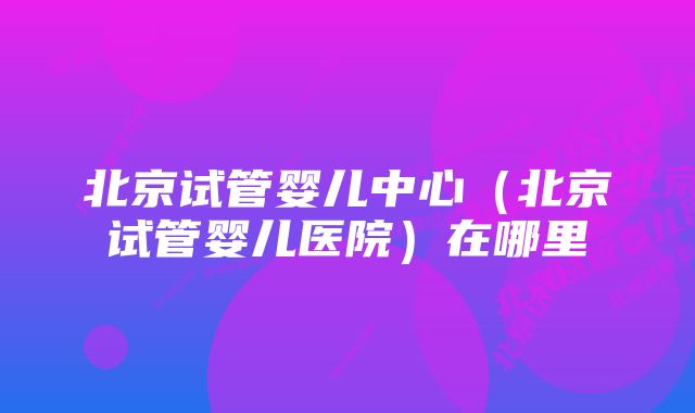 北京试管婴儿中心（北京试管婴儿医院）在哪里