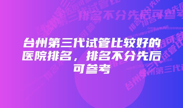 台州第三代试管比较好的医院排名，排名不分先后可参考