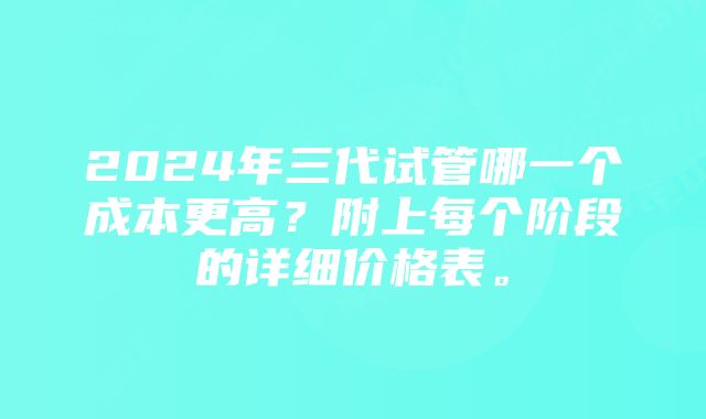 2024年三代试管哪一个成本更高？附上每个阶段的详细价格表。