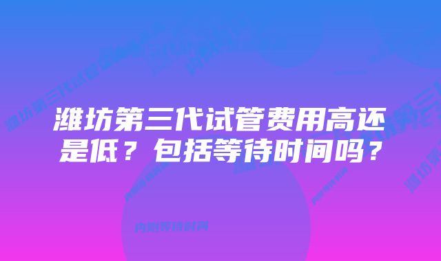 潍坊第三代试管费用高还是低？包括等待时间吗？