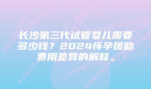 长沙第三代试管婴儿需要多少钱？2024怀孕援助费用差异的解释。