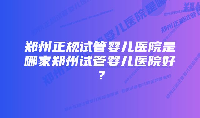 郑州正规试管婴儿医院是哪家郑州试管婴儿医院好？