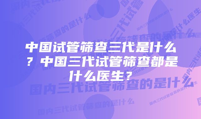 中国试管筛查三代是什么？中国三代试管筛查都是什么医生？