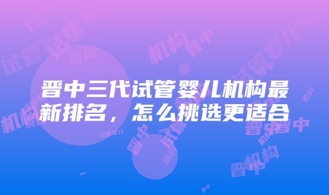 晋中三代试管婴儿机构最新排名，怎么挑选更适合