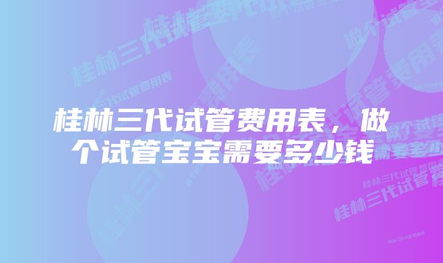 桂林三代试管费用表，做个试管宝宝需要多少钱