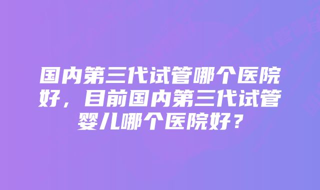 国内第三代试管哪个医院好，目前国内第三代试管婴儿哪个医院好？