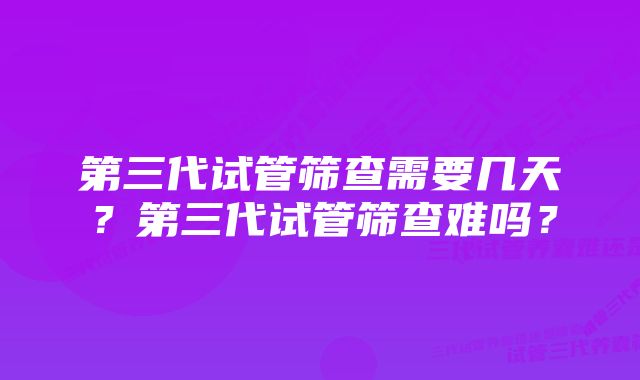 第三代试管筛查需要几天？第三代试管筛查难吗？