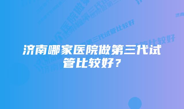 济南哪家医院做第三代试管比较好？