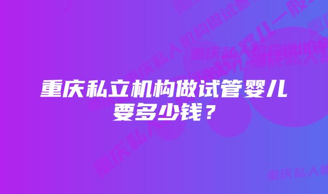 重庆私立机构做试管婴儿要多少钱？