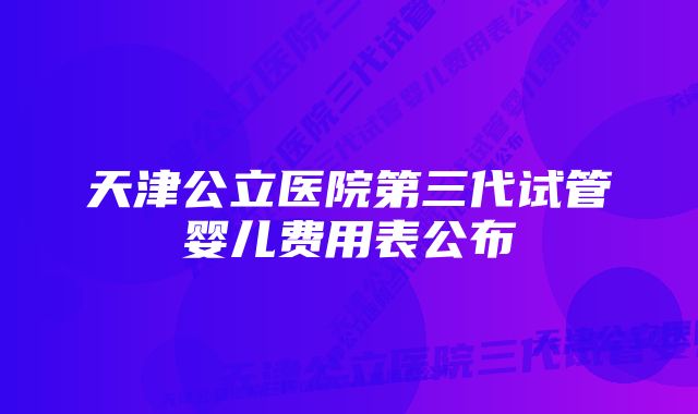 天津公立医院第三代试管婴儿费用表公布