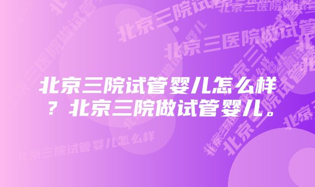 北京三院试管婴儿怎么样？北京三院做试管婴儿。