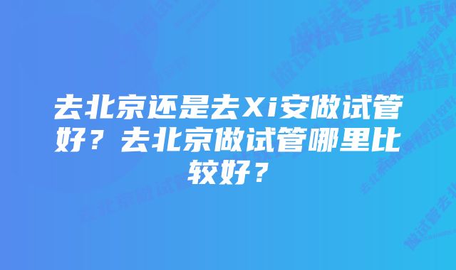 去北京还是去Xi安做试管好？去北京做试管哪里比较好？