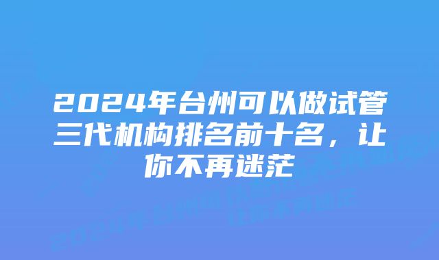 2024年台州可以做试管三代机构排名前十名，让你不再迷茫