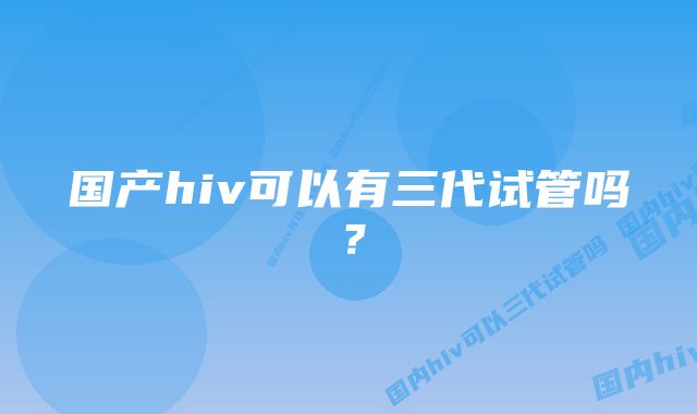 国产hiv可以有三代试管吗？