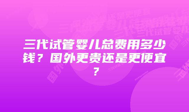 三代试管婴儿总费用多少钱？国外更贵还是更便宜？