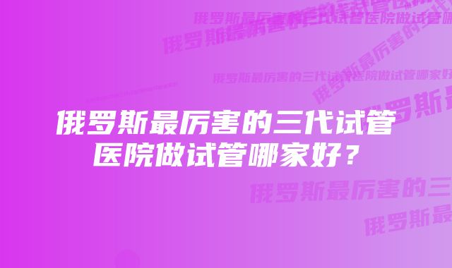 俄罗斯最厉害的三代试管医院做试管哪家好？